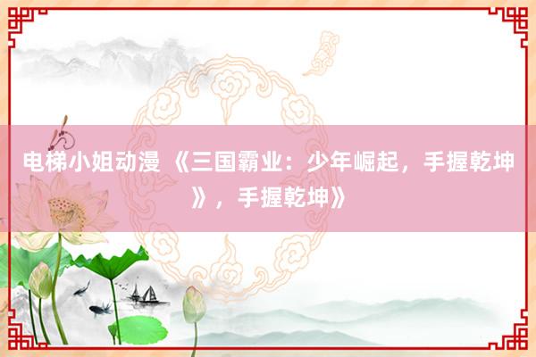 电梯小姐动漫 《三国霸业：少年崛起，手握乾坤》，手握乾坤》