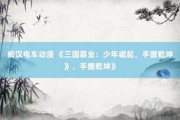 痴汉电车动漫 《三国霸业：少年崛起，手握乾坤》，手握乾坤》