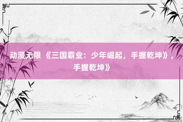 动漫无限 《三国霸业：少年崛起，手握乾坤》，手握乾坤》