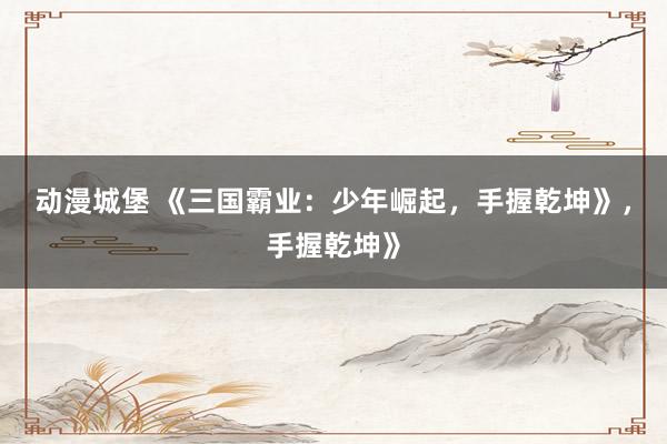 动漫城堡 《三国霸业：少年崛起，手握乾坤》，手握乾坤》