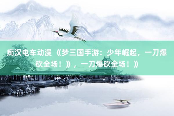 痴汉电车动漫 《梦三国手游：少年崛起，一刀爆砍全场！》，一刀爆砍全场！》