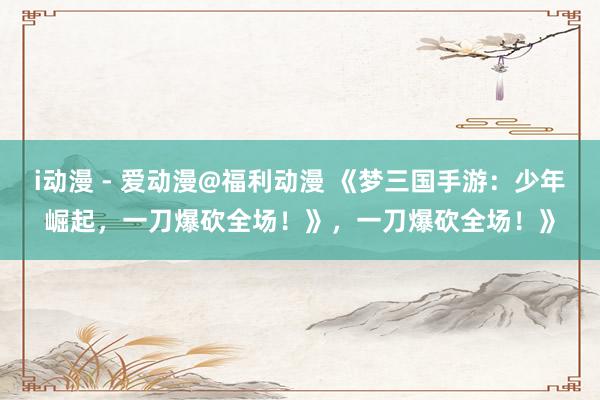 i动漫 - 爱动漫@福利动漫 《梦三国手游：少年崛起，一刀爆砍全场！》，一刀爆砍全场！》