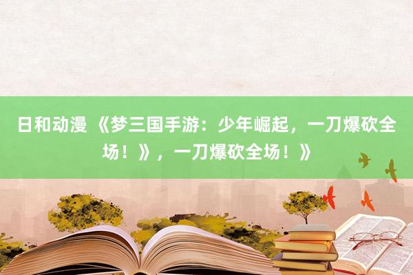 日和动漫 《梦三国手游：少年崛起，一刀爆砍全场！》，一刀爆砍全场！》