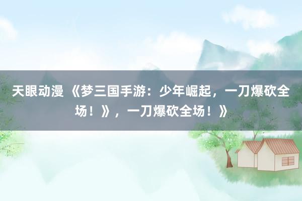 天眼动漫 《梦三国手游：少年崛起，一刀爆砍全场！》，一刀爆砍全场！》