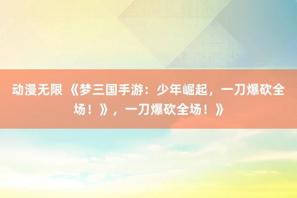 动漫无限 《梦三国手游：少年崛起，一刀爆砍全场！》，一刀爆砍全场！》
