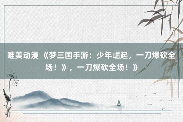 唯美动漫 《梦三国手游：少年崛起，一刀爆砍全场！》，一刀爆砍全场！》