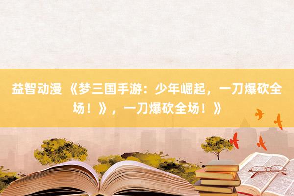 益智动漫 《梦三国手游：少年崛起，一刀爆砍全场！》，一刀爆砍全场！》