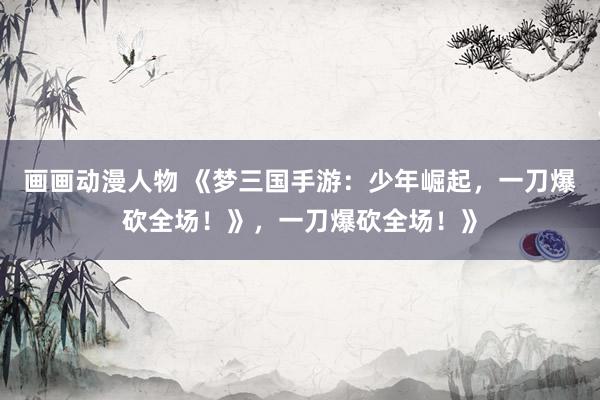 画画动漫人物 《梦三国手游：少年崛起，一刀爆砍全场！》，一刀爆砍全场！》