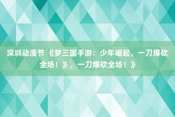深圳动漫节 《梦三国手游：少年崛起，一刀爆砍全场！》，一刀爆砍全场！》