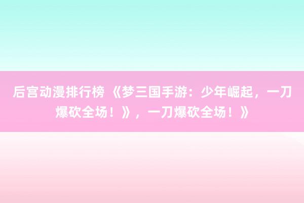 后宫动漫排行榜 《梦三国手游：少年崛起，一刀爆砍全场！》，一刀爆砍全场！》