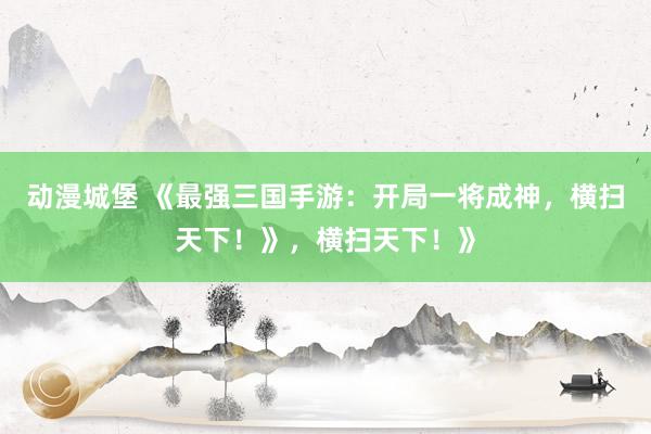 动漫城堡 《最强三国手游：开局一将成神，横扫天下！》，横扫天下！》