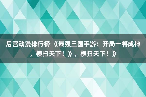 后宫动漫排行榜 《最强三国手游：开局一将成神，横扫天下！》，横扫天下！》
