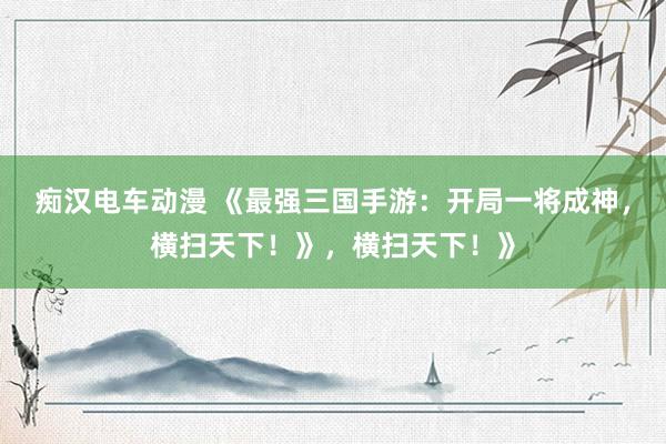 痴汉电车动漫 《最强三国手游：开局一将成神，横扫天下！》，横扫天下！》