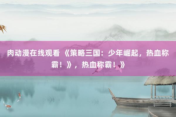 肉动漫在线观看 《策略三国：少年崛起，热血称霸！》，热血称霸！》
