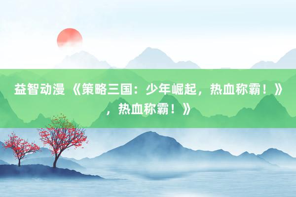 益智动漫 《策略三国：少年崛起，热血称霸！》，热血称霸！》