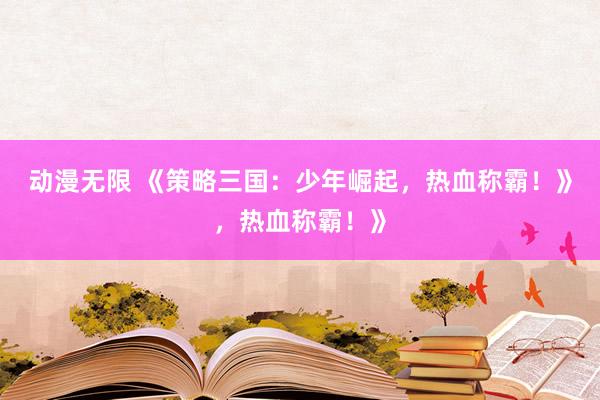 动漫无限 《策略三国：少年崛起，热血称霸！》，热血称霸！》