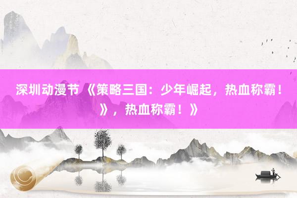 深圳动漫节 《策略三国：少年崛起，热血称霸！》，热血称霸！》
