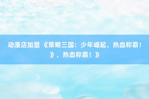 动漫店加盟 《策略三国：少年崛起，热血称霸！》，热血称霸！》