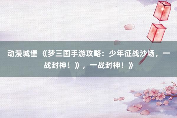 动漫城堡 《梦三国手游攻略：少年征战沙场，一战封神！》，一战封神！》