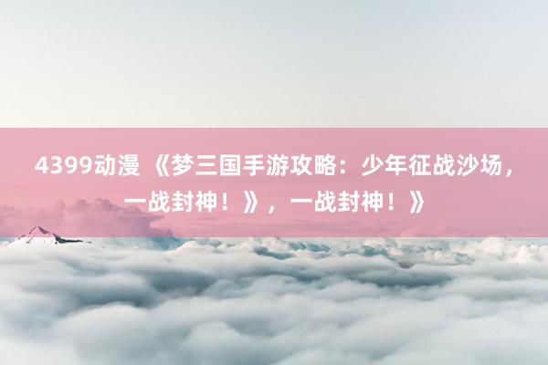4399动漫 《梦三国手游攻略：少年征战沙场，一战封神！》，一战封神！》