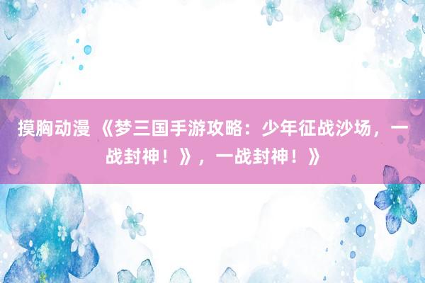 摸胸动漫 《梦三国手游攻略：少年征战沙场，一战封神！》，一战封神！》