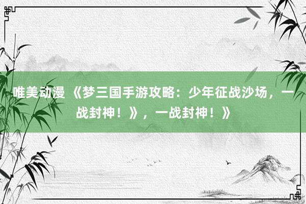 唯美动漫 《梦三国手游攻略：少年征战沙场，一战封神！》，一战封神！》