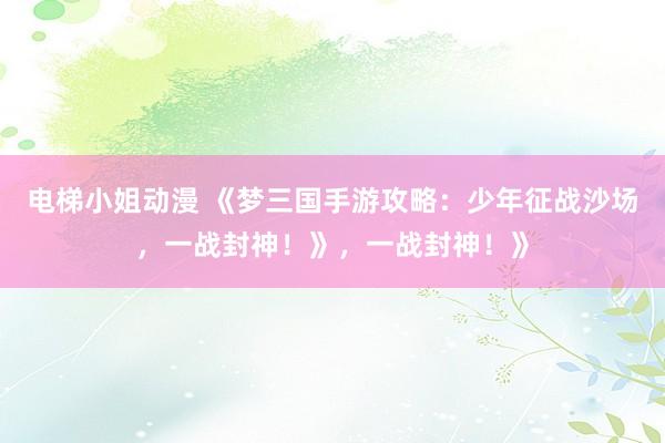 电梯小姐动漫 《梦三国手游攻略：少年征战沙场，一战封神！》，一战封神！》