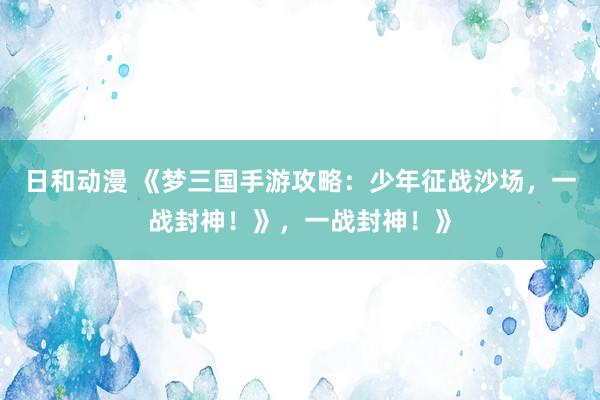 日和动漫 《梦三国手游攻略：少年征战沙场，一战封神！》，一战封神！》