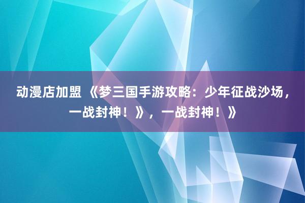 动漫店加盟 《梦三国手游攻略：少年征战沙场，一战封神！》，一战封神！》