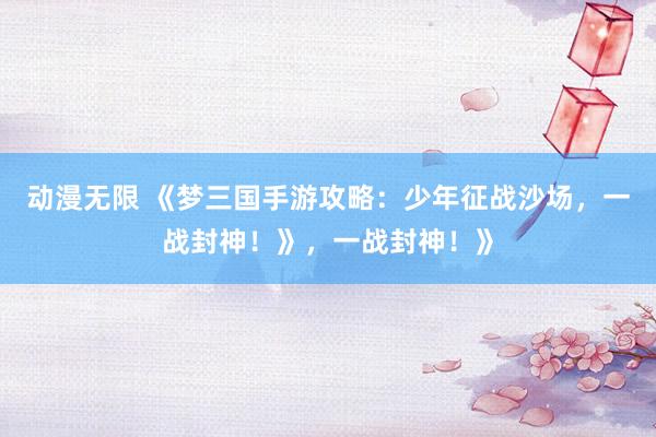 动漫无限 《梦三国手游攻略：少年征战沙场，一战封神！》，一战封神！》