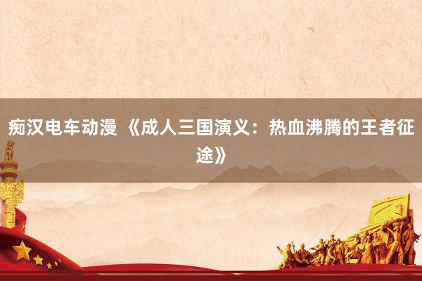 痴汉电车动漫 《成人三国演义：热血沸腾的王者征途》