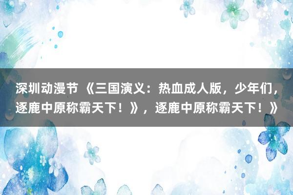 深圳动漫节 《三国演义：热血成人版，少年们，逐鹿中原称霸天下！》，逐鹿中原称霸天下！》