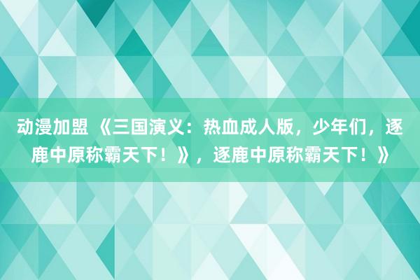 动漫加盟 《三国演义：热血成人版，少年们，逐鹿中原称霸天下！》，逐鹿中原称霸天下！》