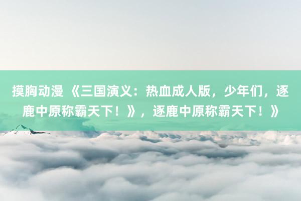 摸胸动漫 《三国演义：热血成人版，少年们，逐鹿中原称霸天下！》，逐鹿中原称霸天下！》