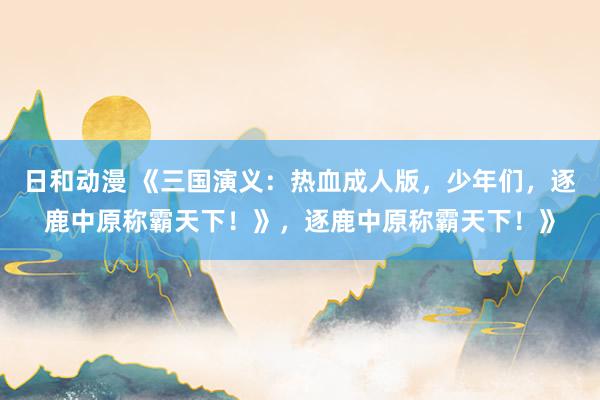 日和动漫 《三国演义：热血成人版，少年们，逐鹿中原称霸天下！》，逐鹿中原称霸天下！》