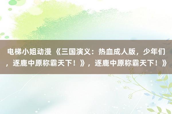 电梯小姐动漫 《三国演义：热血成人版，少年们，逐鹿中原称霸天下！》，逐鹿中原称霸天下！》