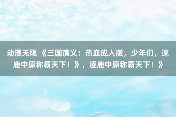 动漫无限 《三国演义：热血成人版，少年们，逐鹿中原称霸天下！》，逐鹿中原称霸天下！》