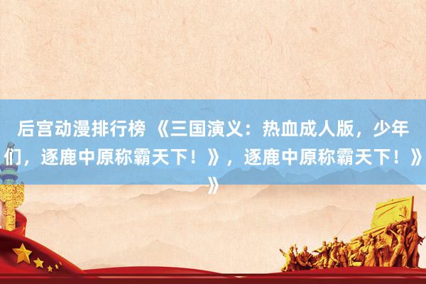后宫动漫排行榜 《三国演义：热血成人版，少年们，逐鹿中原称霸天下！》，逐鹿中原称霸天下！》