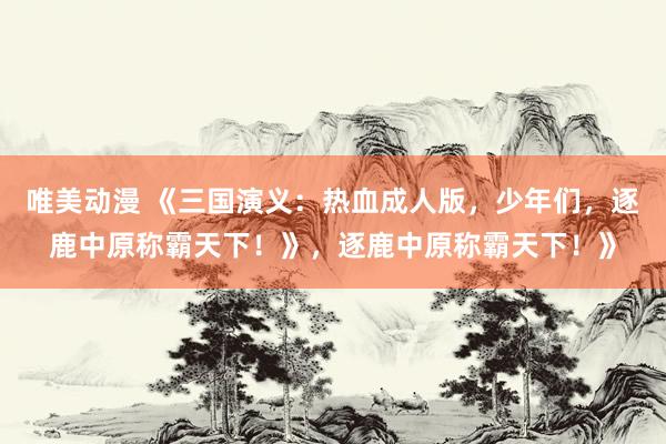 唯美动漫 《三国演义：热血成人版，少年们，逐鹿中原称霸天下！》，逐鹿中原称霸天下！》