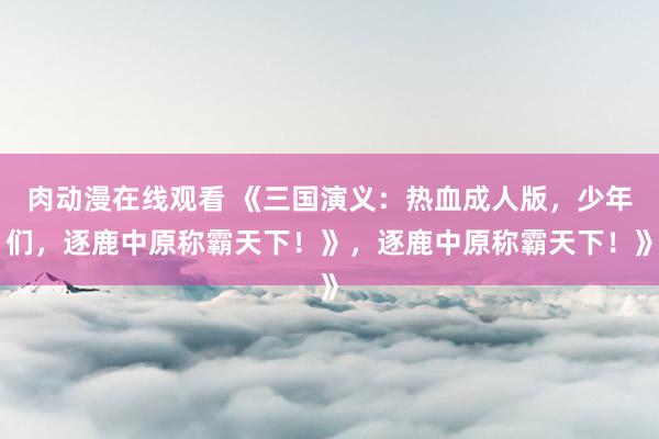 肉动漫在线观看 《三国演义：热血成人版，少年们，逐鹿中原称霸天下！》，逐鹿中原称霸天下！》