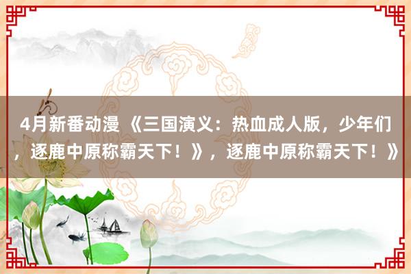4月新番动漫 《三国演义：热血成人版，少年们，逐鹿中原称霸天下！》，逐鹿中原称霸天下！》