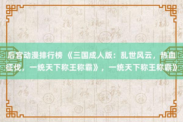 后宫动漫排行榜 《三国成人版：乱世风云，热血征伐，一统天下称王称霸》，一统天下称王称霸》