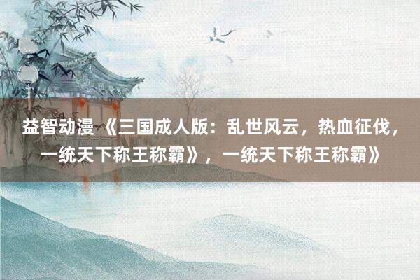 益智动漫 《三国成人版：乱世风云，热血征伐，一统天下称王称霸》，一统天下称王称霸》