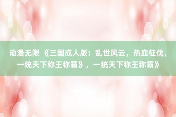 动漫无限 《三国成人版：乱世风云，热血征伐，一统天下称王称霸》，一统天下称王称霸》