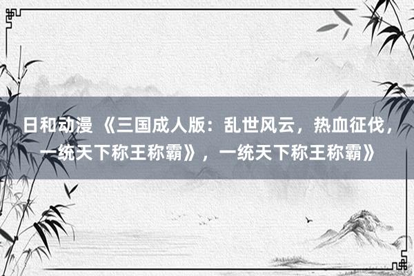 日和动漫 《三国成人版：乱世风云，热血征伐，一统天下称王称霸》，一统天下称王称霸》