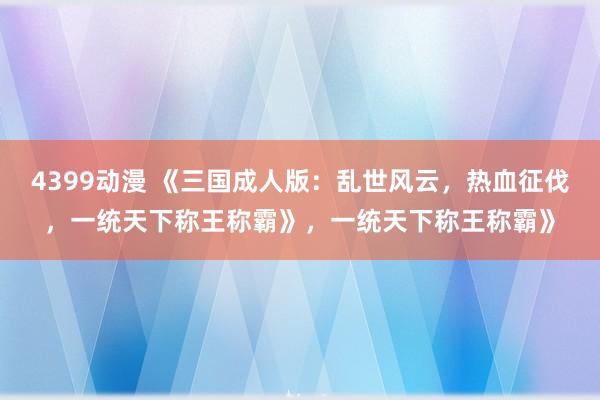4399动漫 《三国成人版：乱世风云，热血征伐，一统天下称王称霸》，一统天下称王称霸》