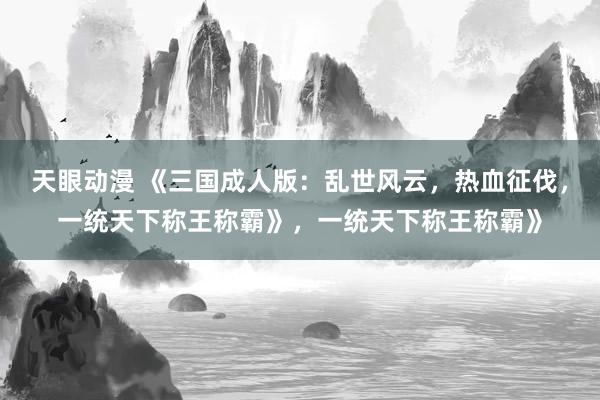 天眼动漫 《三国成人版：乱世风云，热血征伐，一统天下称王称霸》，一统天下称王称霸》