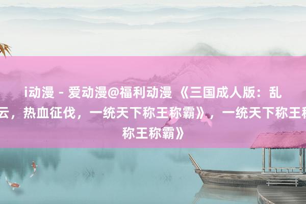 i动漫 - 爱动漫@福利动漫 《三国成人版：乱世风云，热血征伐，一统天下称王称霸》，一统天下称王称霸》