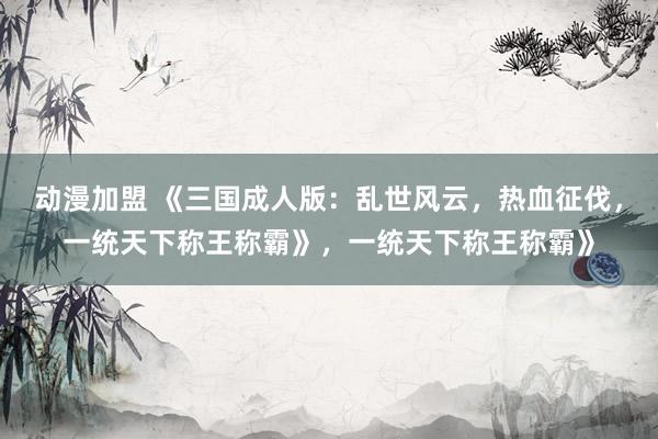 动漫加盟 《三国成人版：乱世风云，热血征伐，一统天下称王称霸》，一统天下称王称霸》