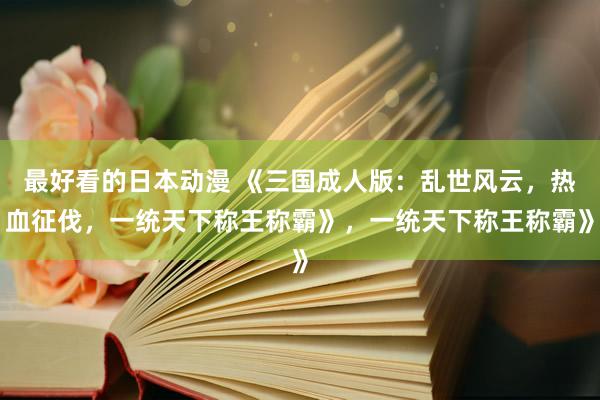 最好看的日本动漫 《三国成人版：乱世风云，热血征伐，一统天下称王称霸》，一统天下称王称霸》